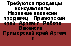 Требуются продавцы-консультанты › Название вакансии ­ продавец - Приморский край, Артем г. Работа » Вакансии   . Приморский край,Артем г.